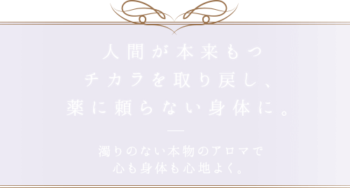 人間が本来もつチカラを取り戻し、薬に頼らない身体に。濁りのない本物のアロマで心も身体も心地よく。